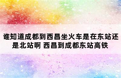 谁知道成都到西昌坐火车是在东站还是北站啊 西昌到成都东站高铁